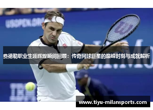 费德勒职业生涯辉煌瞬间回顾：传奇网球巨星的巅峰时刻与成就解析