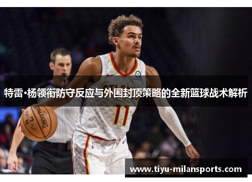 特雷·杨领衔防守反应与外围封顶策略的全新篮球战术解析