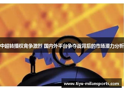 中超转播权竞争激烈 国内外平台争夺战背后的市场潜力分析