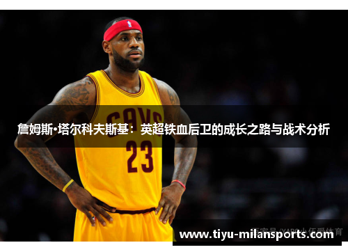 詹姆斯·塔尔科夫斯基：英超铁血后卫的成长之路与战术分析