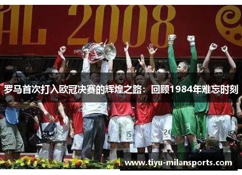 罗马首次打入欧冠决赛的辉煌之路：回顾1984年难忘时刻