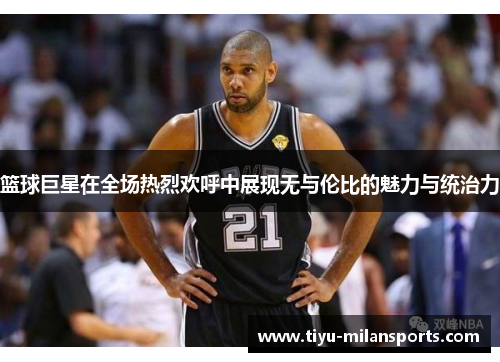 篮球巨星在全场热烈欢呼中展现无与伦比的魅力与统治力