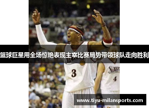 篮球巨星用全场惊艳表现主宰比赛局势带领球队走向胜利
