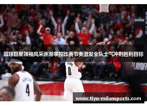 篮球巨星领袖风采逐渐掌控比赛节奏激发全队士气冲刺胜利目标