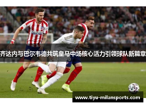 齐达内与巴尔韦德共筑皇马中场核心活力引领球队新篇章