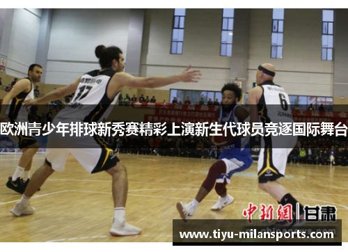欧洲青少年排球新秀赛精彩上演新生代球员竞逐国际舞台