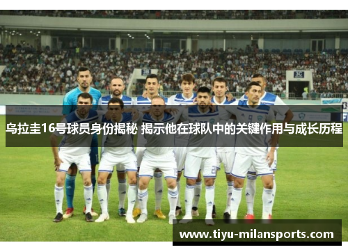 乌拉圭16号球员身份揭秘 揭示他在球队中的关键作用与成长历程
